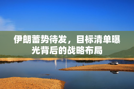 伊朗蓄势待发，目标清单曝光背后的战略布局