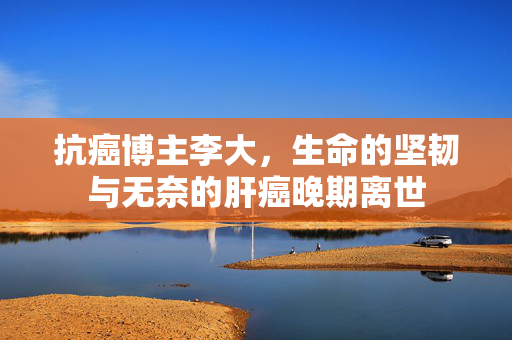 抗癌博主李大，生命的坚韧与无奈的肝癌晚期离世