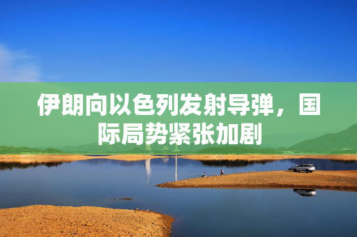 伊朗向以色列发射导弹，国际局势紧张加剧