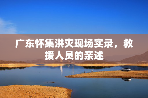 广东怀集洪灾现场实录，救援人员的亲述