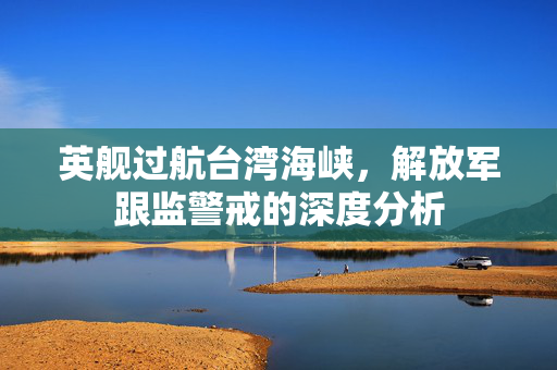 英舰过航台湾海峡，解放军跟监警戒的深度分析