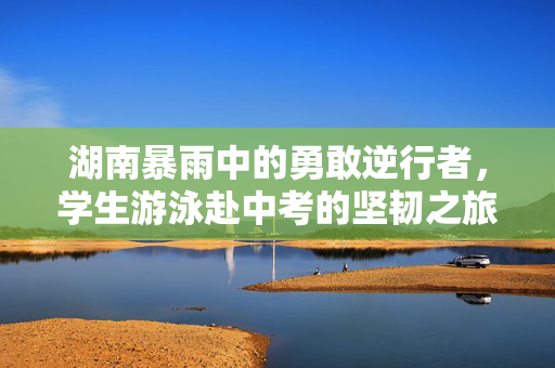 湖南暴雨中的勇敢逆行者，学生游泳赴中考的坚韧之旅
