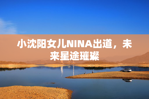 小沈阳女儿NINA出道，未来星途璀璨