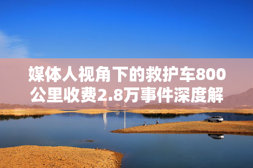 媒体人视角下的救护车800公里收费2.8万事件深度解析