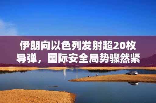 伊朗向以色列发射超20枚导弹，国际安全局势骤然紧张