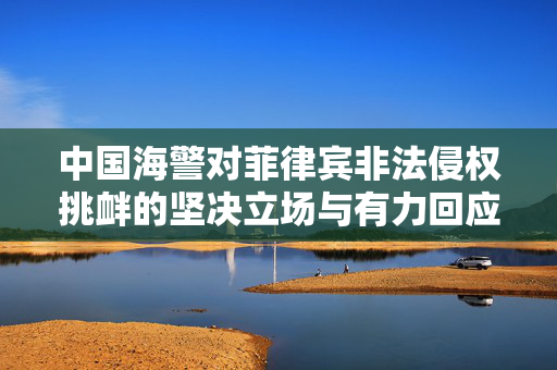 中国海警对菲律宾非法侵权挑衅的坚决立场与有力回应