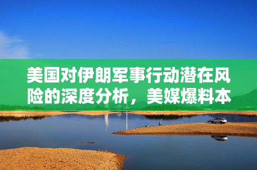 美国对伊朗军事行动潜在风险的深度分析，美媒爆料本周末或成关键时刻