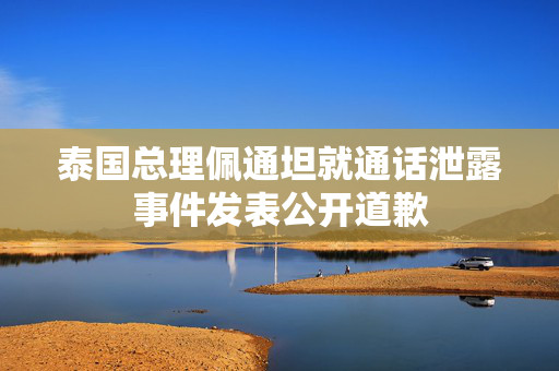 泰国总理佩通坦就通话泄露事件发表公开道歉
