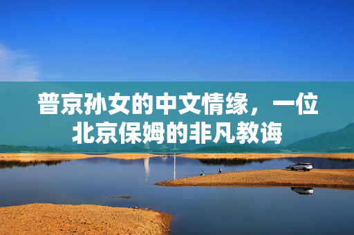 普京孙女的中文情缘，一位北京保姆的非凡教诲
