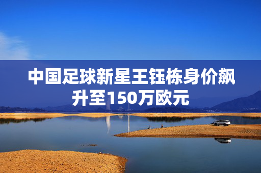 中国足球新星王钰栋身价飙升至150万欧元