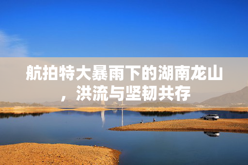 航拍特大暴雨下的湖南龙山，洪流与坚韧共存