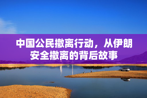中国公民撤离行动，从伊朗安全撤离的背后故事