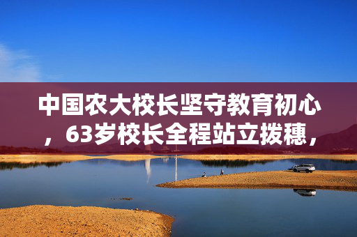 中国农大校长坚守教育初心，63岁校长全程站立拨穗，坚守14小时的奉献与坚持