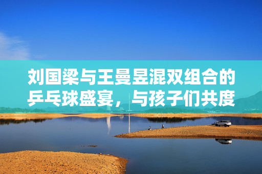刘国梁与王曼昱混双组合的乒乓球盛宴，与孩子们共度欢乐时光