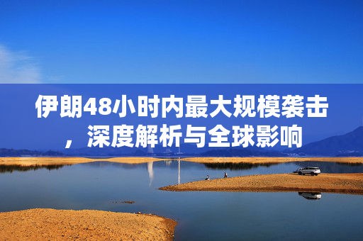 伊朗48小时内最大规模袭击，深度解析与全球影响