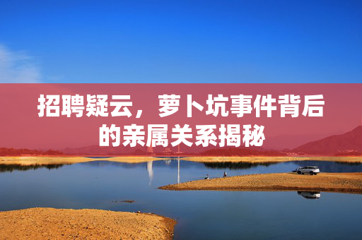 招聘疑云，萝卜坑事件背后的亲属关系揭秘