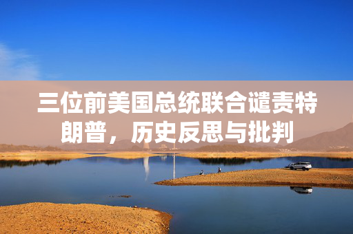 三位前美国总统联合谴责特朗普，历史反思与批判