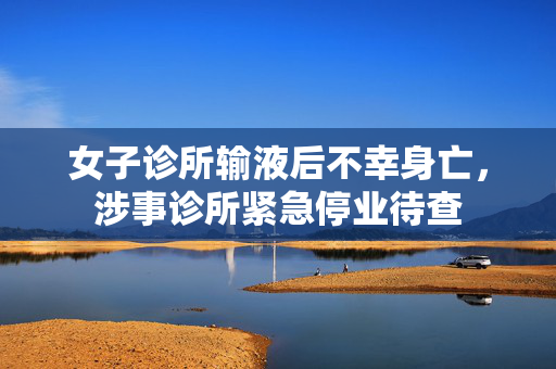 女子诊所输液后不幸身亡，涉事诊所紧急停业待查