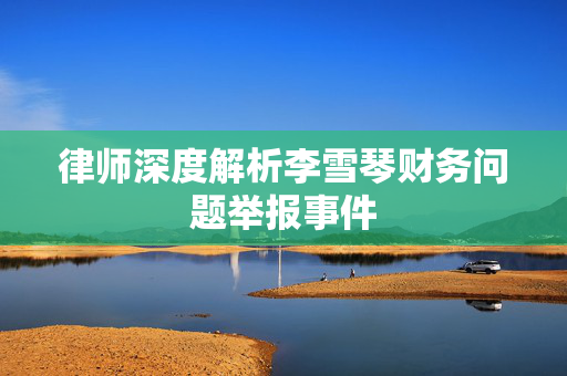 律师深度解析李雪琴财务问题举报事件
