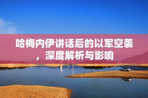 哈梅内伊讲话后的以军空袭，深度解析与影响
