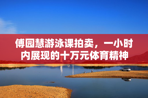 傅园慧游泳课拍卖，一小时内展现的十万元体育精神