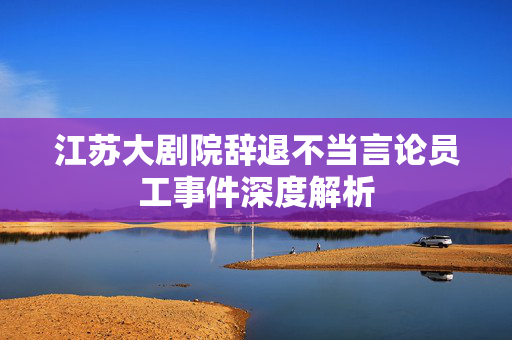 江苏大剧院辞退不当言论员工事件深度解析