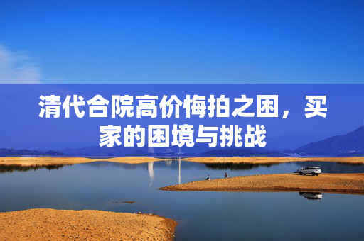 清代合院高价悔拍之困，买家的困境与挑战