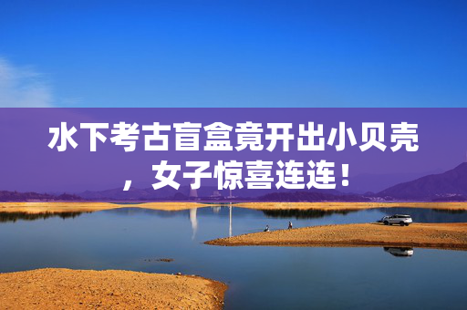 水下考古盲盒竟开出小贝壳，女子惊喜连连！