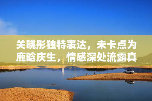 关晓彤独特表达，未卡点为鹿晗庆生，情感深处流露真情