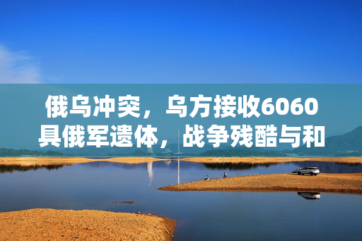 俄乌冲突，乌方接收6060具俄军遗体，战争残酷与和平的呼唤