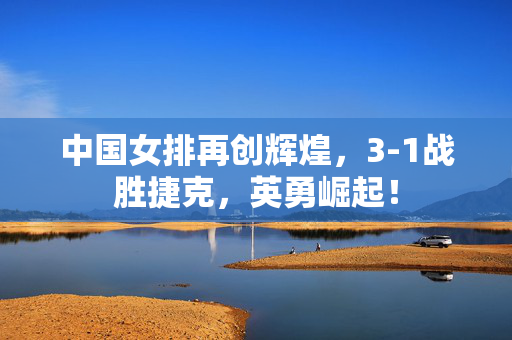 中国女排再创辉煌，3-1战胜捷克，英勇崛起！