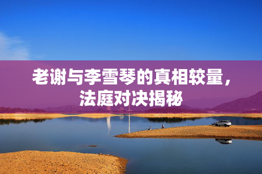 老谢与李雪琴的真相较量，法庭对决揭秘