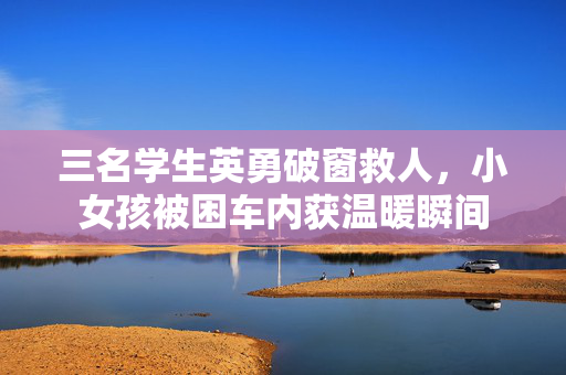 三名学生英勇破窗救人，小女孩被困车内获温暖瞬间