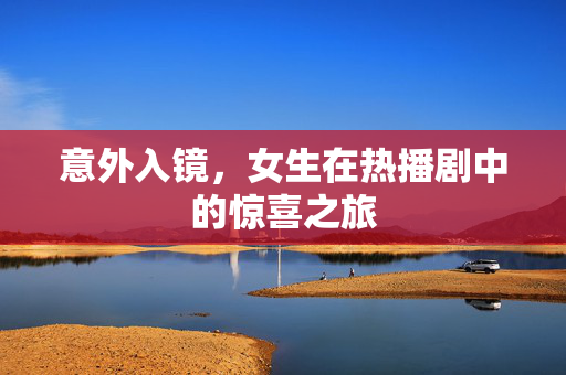 意外入镜，女生在热播剧中的惊喜之旅