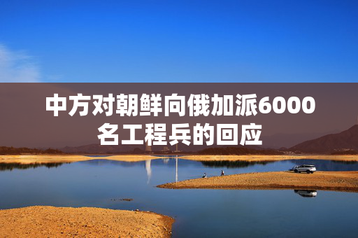 中方对朝鲜向俄加派6000名工程兵的回应