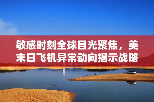 敏感时刻全球目光聚焦，美末日飞机异常动向揭示战略调整