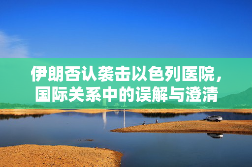 伊朗否认袭击以色列医院，国际关系中的误解与澄清