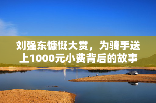 刘强东慷慨大赏，为骑手送上1000元小费背后的故事