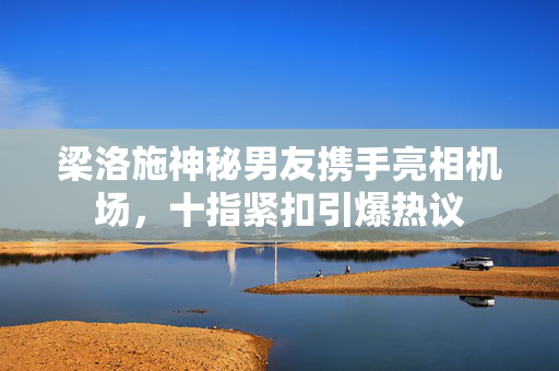 梁洛施神秘男友携手亮相机场，十指紧扣引爆热议