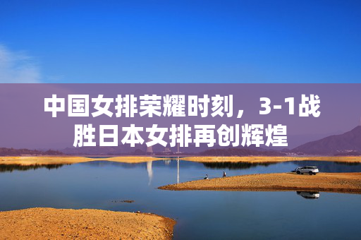 中国女排荣耀时刻，3-1战胜日本女排再创辉煌