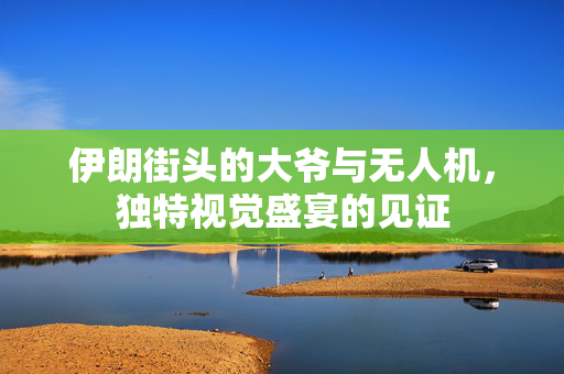 伊朗街头的大爷与无人机，独特视觉盛宴的见证