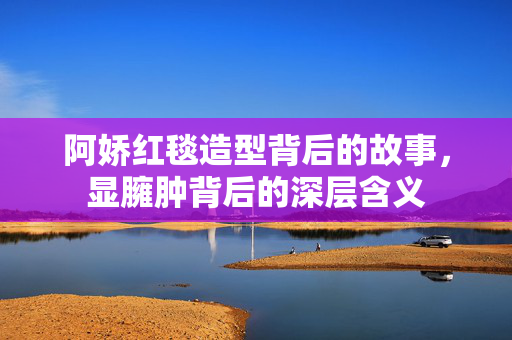 阿娇红毯造型背后的故事，显臃肿背后的深层含义