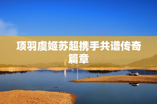 项羽虞姬苏超携手共谱传奇篇章