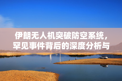 伊朗无人机突破防空系统，罕见事件背后的深度分析与思考