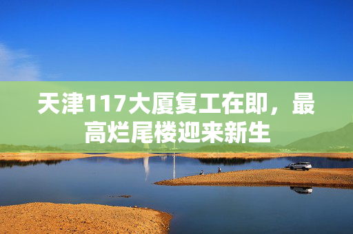 天津117大厦复工在即，最高烂尾楼迎来新生
