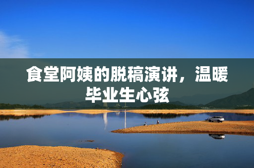 食堂阿姨的脱稿演讲，温暖毕业生心弦
