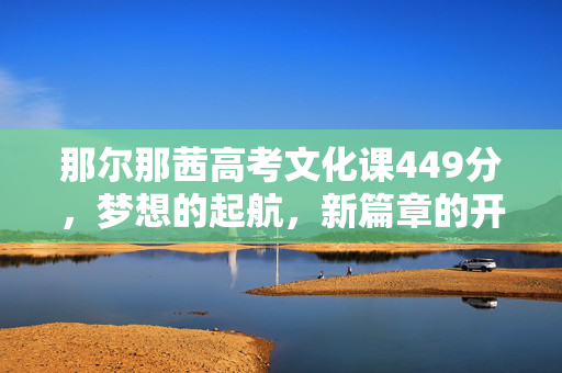 那尔那茜高考文化课449分，梦想的起航，新篇章的开启