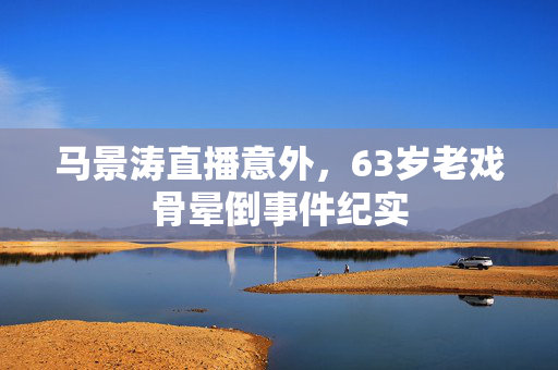 马景涛直播意外，63岁老戏骨晕倒事件纪实
