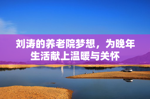 刘涛的养老院梦想，为晚年生活献上温暖与关怀