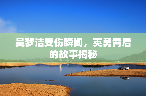 吴梦洁受伤瞬间，英勇背后的故事揭秘